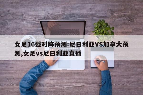 女足16强对阵预测:尼日利亚VS加拿大预测,女足vs尼日利亚直播