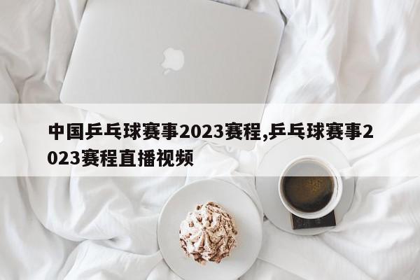 中国乒乓球赛事2023赛程,乒乓球赛事2023赛程直播视频