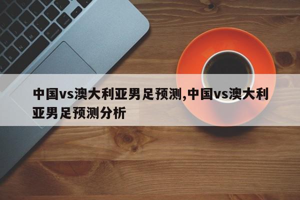 中国vs澳大利亚男足预测,中国vs澳大利亚男足预测分析