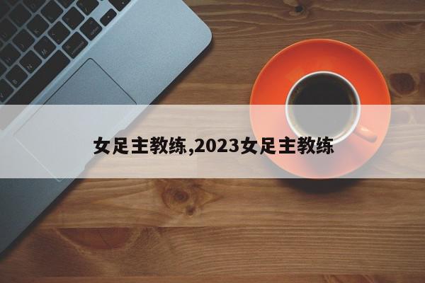 女足主教练,2023女足主教练