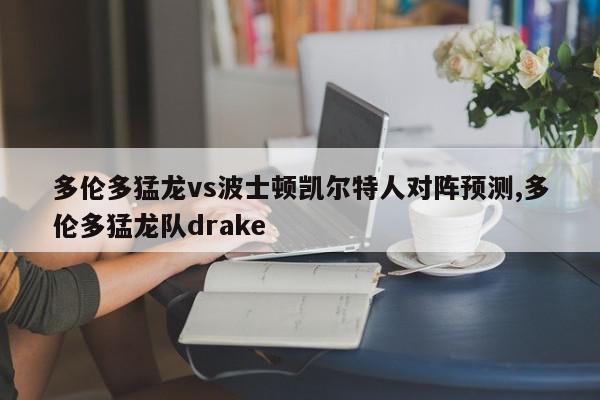 多伦多猛龙vs波士顿凯尔特人对阵预测,多伦多猛龙队drake