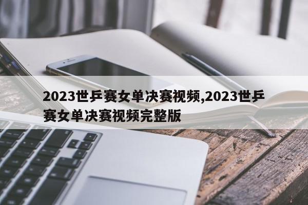 2023世乒赛女单决赛视频,2023世乒赛女单决赛视频完整版