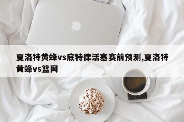 夏洛特黄蜂vs底特律活塞赛前预测,夏洛特黄蜂vs篮网