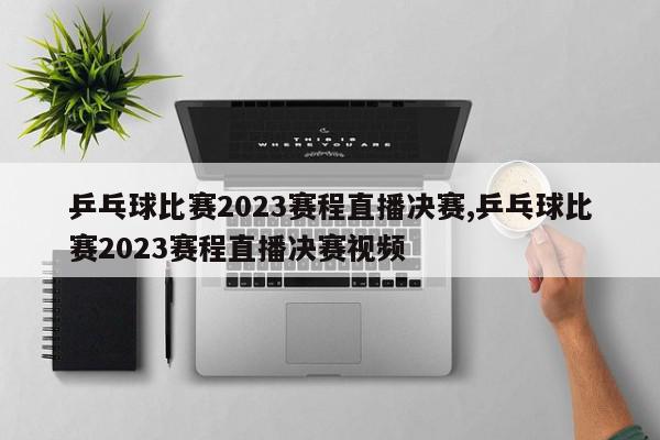 乒乓球比赛2023赛程直播决赛,乒乓球比赛2023赛程直播决赛视频