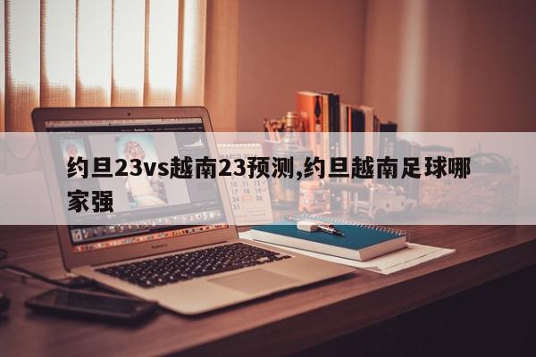 约旦23vs越南23预测,约旦越南足球哪家强