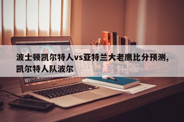 波士顿凯尔特人vs亚特兰大老鹰比分预测,凯尔特人队波尔