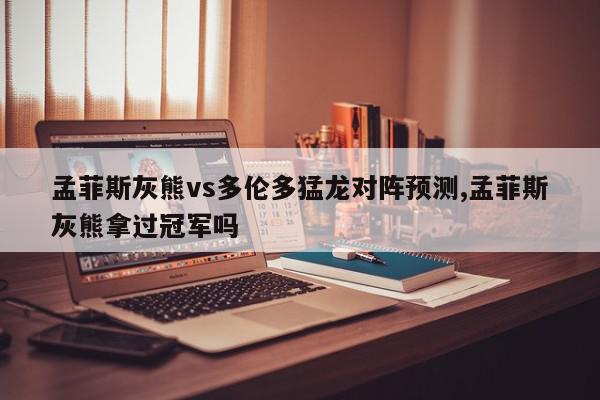 孟菲斯灰熊vs多伦多猛龙对阵预测,孟菲斯灰熊拿过冠军吗