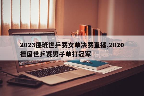 2023德班世乒赛女单决赛直播,2020德国世乒赛男子单打冠军