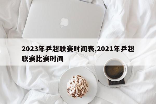 2023年乒超联赛时间表,2021年乒超联赛比赛时间