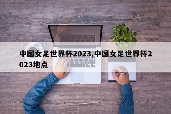 中国女足世界杯2023,中国女足世界杯2023地点