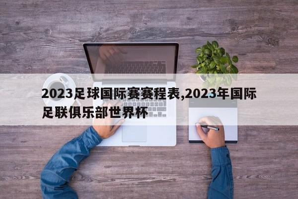 2023足球国际赛赛程表,2023年国际足联俱乐部世界杯