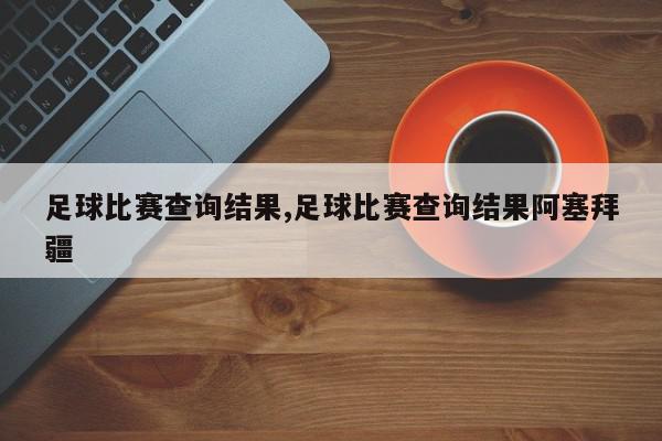 足球比赛查询结果,足球比赛查询结果阿塞拜疆