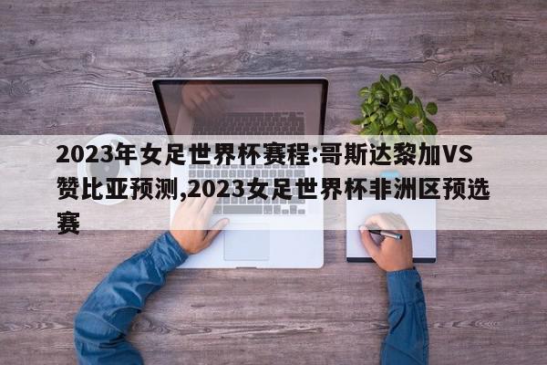 2023年女足世界杯赛程:哥斯达黎加VS赞比亚预测,2023女足世界杯非洲区预选赛