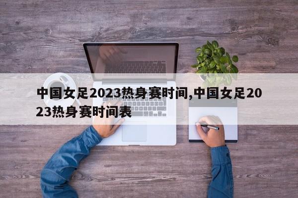 中国女足2023热身赛时间,中国女足2023热身赛时间表