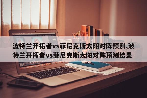 波特兰开拓者vs菲尼克斯太阳对阵预测,波特兰开拓者vs菲尼克斯太阳对阵预测结果