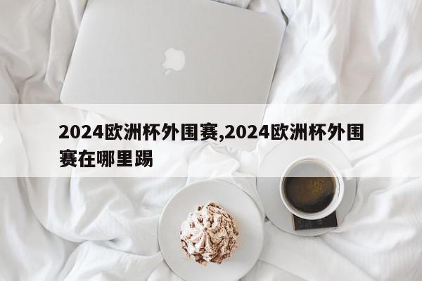 2024欧洲杯外围赛,2024欧洲杯外围赛在哪里踢