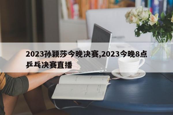 2023孙颖莎今晚决赛,2023今晚8点乒乓决赛直播