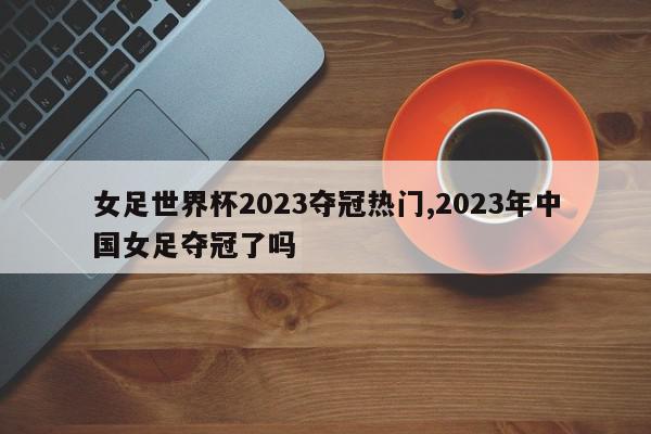 女足世界杯2023夺冠热门,2023年中国女足夺冠了吗