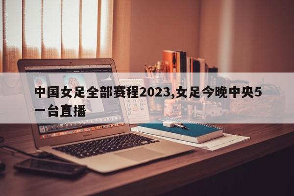 中国女足全部赛程2023,女足今晚中央5一台直播