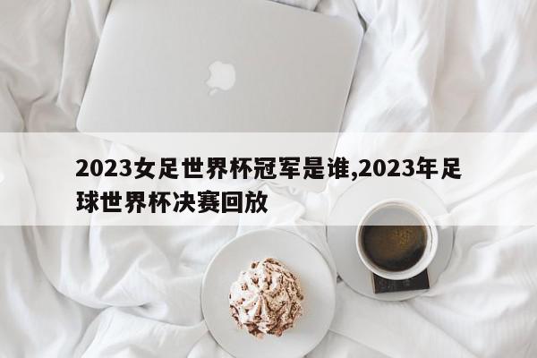 2023女足世界杯冠军是谁,2023年足球世界杯决赛回放