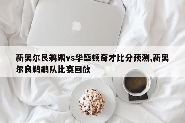 新奥尔良鹈鹕vs华盛顿奇才比分预测,新奥尔良鹈鹕队比赛回放