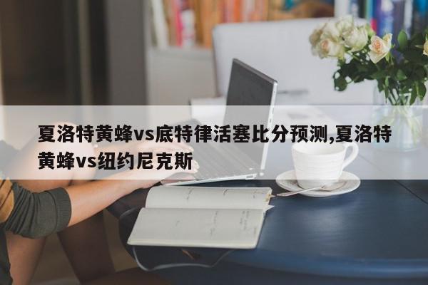 夏洛特黄蜂vs底特律活塞比分预测,夏洛特黄蜂vs纽约尼克斯