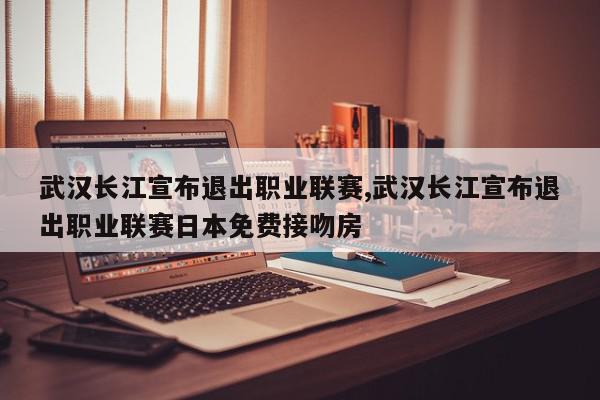 武汉长江宣布退出职业联赛,武汉长江宣布退出职业联赛日本免费接吻房