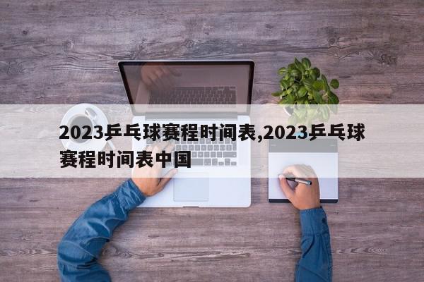 2023乒乓球赛程时间表,2023乒乓球赛程时间表中国