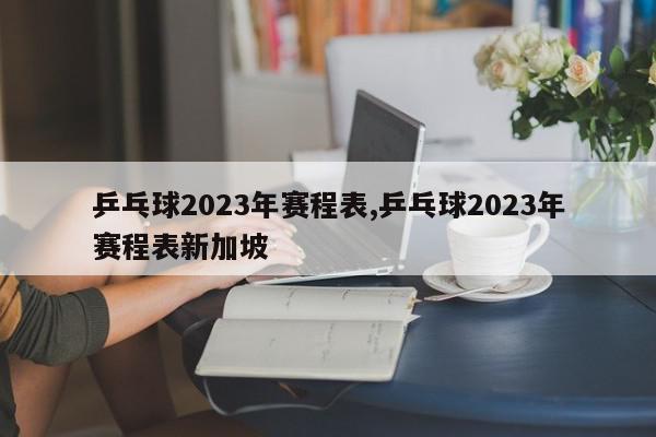 乒乓球2023年赛程表,乒乓球2023年赛程表新加坡