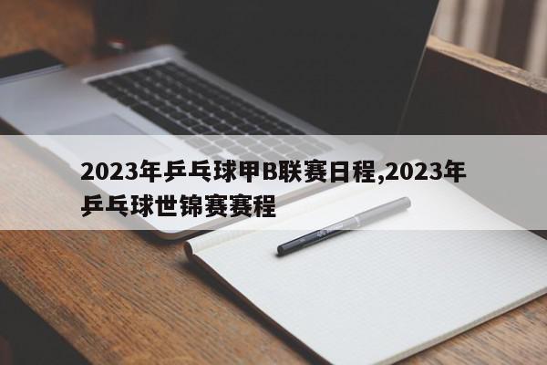 2023年乒乓球甲B联赛日程,2023年乒乓球世锦赛赛程