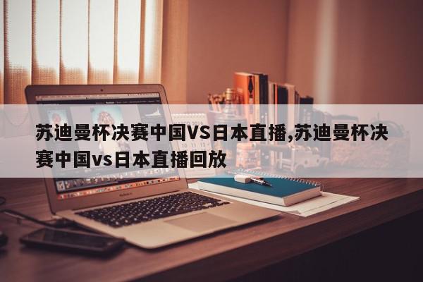 苏迪曼杯决赛中国VS日本直播,苏迪曼杯决赛中国vs日本直播回放