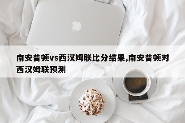 南安普顿vs西汉姆联比分结果,南安普顿对西汉姆联预测