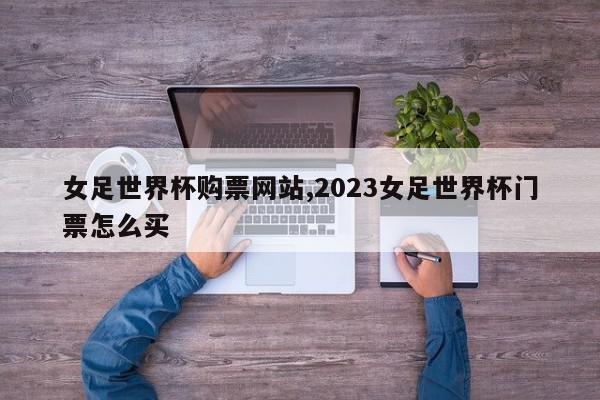 女足世界杯购票网站,2023女足世界杯门票怎么买