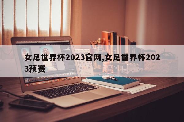 女足世界杯2023官网,女足世界杯2023预赛