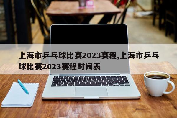 上海市乒乓球比赛2023赛程,上海市乒乓球比赛2023赛程时间表