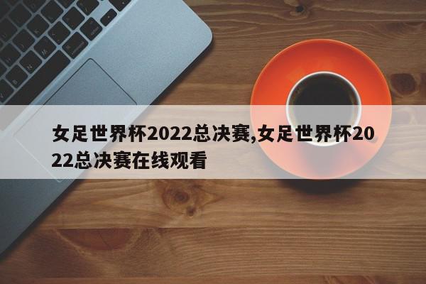 女足世界杯2022总决赛,女足世界杯2022总决赛在线观看