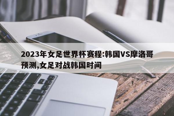 2023年女足世界杯赛程:韩国VS摩洛哥预测,女足对战韩国时间