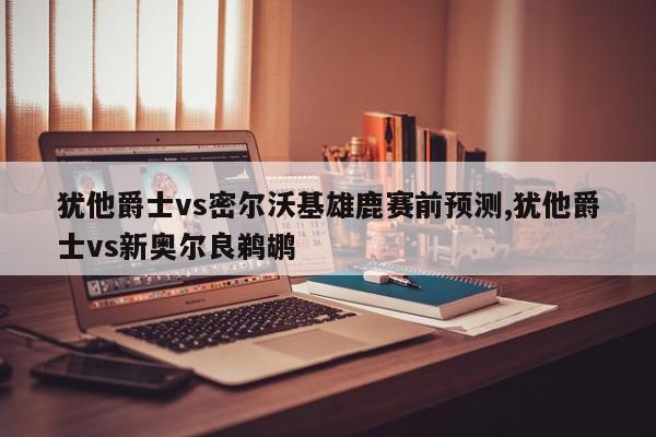 犹他爵士vs密尔沃基雄鹿赛前预测,犹他爵士vs新奥尔良鹈鹕