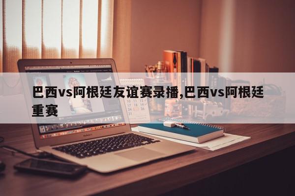 巴西vs阿根廷友谊赛录播,巴西vs阿根廷重赛