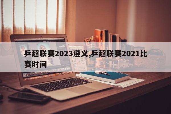 乒超联赛2023遵义,乒超联赛2021比赛时间