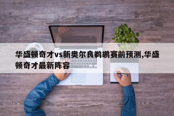 华盛顿奇才vs新奥尔良鹈鹕赛前预测,华盛顿奇才最新阵容