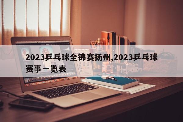 2023乒乓球全锦赛扬州,2023乒乓球赛事一览表