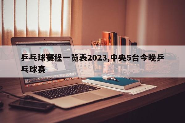 乒乓球赛程一览表2023,中央5台今晚乒乓球赛