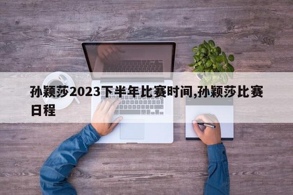 孙颖莎2023下半年比赛时间,孙颖莎比赛日程