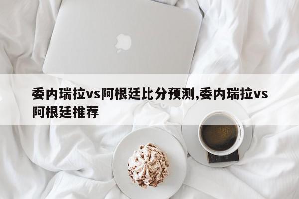 委内瑞拉vs阿根廷比分预测,委内瑞拉vs阿根廷推荐