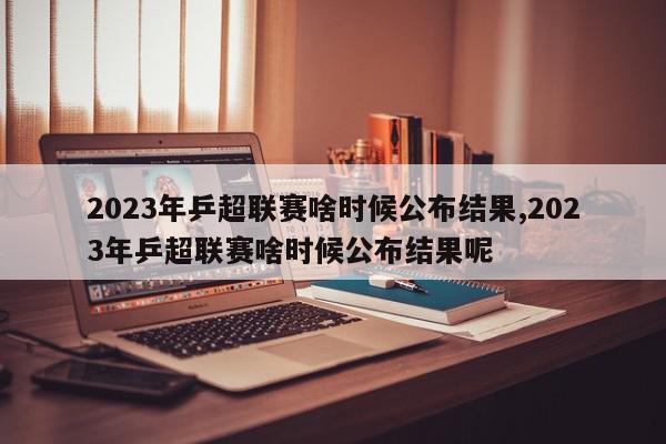 2023年乒超联赛啥时候公布结果,2023年乒超联赛啥时候公布结果呢