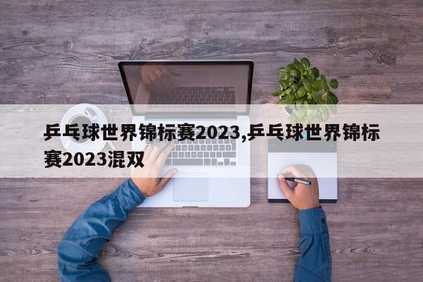 乒乓球世界锦标赛2023,乒乓球世界锦标赛2023混双