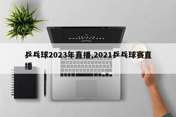 乒乓球2023年直播,2021乒乓球赛直播