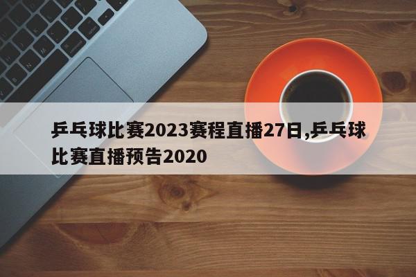 乒乓球比赛2023赛程直播27日,乒乓球比赛直播预告2020