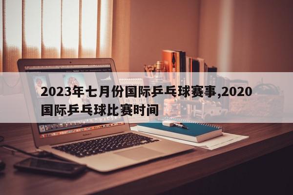 2023年七月份国际乒乓球赛事,2020国际乒乓球比赛时间